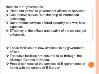 Benefits of E-governance
 Need not to wait in government offices for services.
 Can receive service with the help of information
technology.
 Government services offered speedily and with less
expense.
 Efficiency of the offices and quality of the service get
enhanced.
 These facilities are now available in all government
offices.
 The basic facilities are ensured to all through the
Akshaya Centres in Kerala.
 People can receive the services of E-governance at
home with the spread of E-literacy.
 