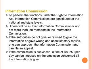 Information Commission
 To perform the functions under the Right to Information
Act, Information Commissions are constituted at the
national and state levels.
 There will be a Chief Information Commissioner and
not more than ten members in the Information
Commission.
 If the authorities do not give, or refused to give the
information or gave wrong and unsatisfactory replies,
one can approach the Information Commission and
can file an appeal.
 If the commission is convinced, a fine of Rs. 250 per
day can be imposed on the employee concerned till
the information is given
 