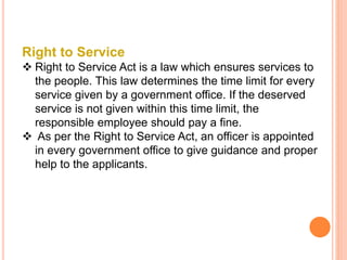 Right to Service
 Right to Service Act is a law which ensures services to
the people. This law determines the time limit for every
service given by a government office. If the deserved
service is not given within this time limit, the
responsible employee should pay a fine.
 As per the Right to Service Act, an officer is appointed
in every government office to give guidance and proper
help to the applicants.
 