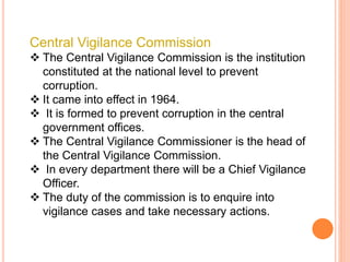 Central Vigilance Commission
 The Central Vigilance Commission is the institution
constituted at the national level to prevent
corruption.
 It came into effect in 1964.
 It is formed to prevent corruption in the central
government offices.
 The Central Vigilance Commissioner is the head of
the Central Vigilance Commission.
 In every department there will be a Chief Vigilance
Officer.
 The duty of the commission is to enquire into
vigilance cases and take necessary actions.
 
