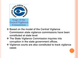  Based on the model of the Central Vigilance
Commission state vigilance commissions have been
constituted at state level.
 The State Vigilance Commission inquires into
corruption in the state government offices.
 Vigilance courts are also constituted to track vigilance
cases
 