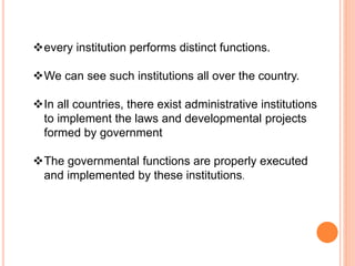every institution performs distinct functions.
We can see such institutions all over the country.
In all countries, there exist administrative institutions
to implement the laws and developmental projects
formed by government
The governmental functions are properly executed
and implemented by these institutions.
 