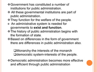 Government has constituted a number of
institutions for public administration.
 All these governmental institutions are part of
public administration.
They function for the welfare of the people.
 An administrative system is needed for
governments to exist and function.
The history of public administration begins with
the formation of state.
Based on differences in the form of government
there are differences in public administration also.
Monarchy-the interests of the monarch
democratic system-interests of the people.
Democratic administration becomes more effective
and efficient through public administration
 