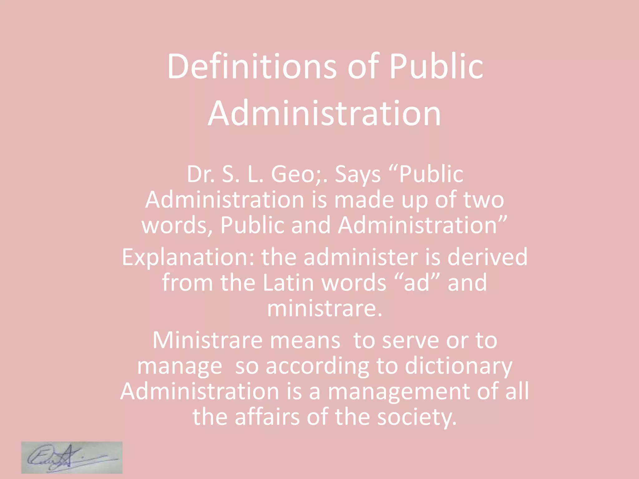 Definitions of Public
Administration
Dr. S. L. Geo;. Says “Public
Administration is made up of two
words, Public and Administration”
Explanation: the administer is derived
from the Latin words “ad” and
ministrare.
Ministrare means to serve or to
manage so according to dictionary
Administration is a management of all
the affairs of the society.