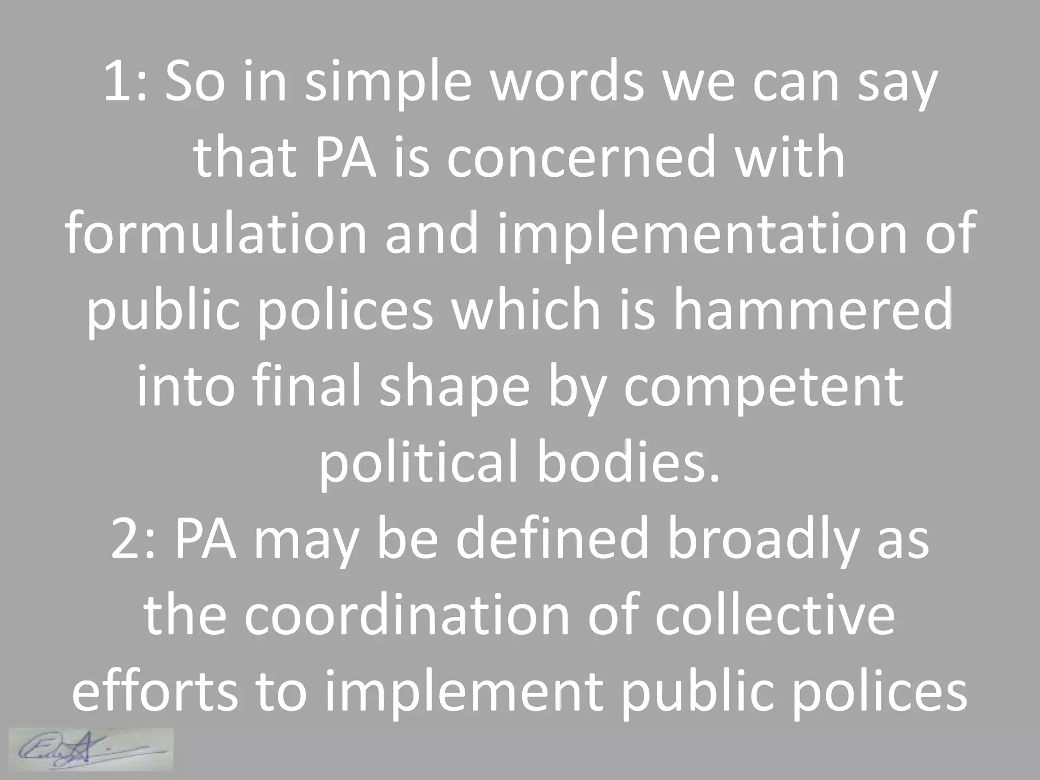1: So in simple words we can say
that PA is concerned with
formulation and implementation of
public polices which is hammered
into final shape by competent
political bodies.
2: PA may be defined broadly as
the coordination of collective
efforts to implement public polices