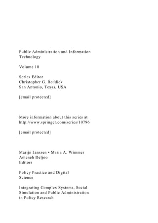 Public Administration and Information
Technology
Volume 10
Series Editor
Christopher G. Reddick
San Antonio, Texas, USA
[email protected]
More information about this series at
http://www.springer.com/series/10796
[email protected]
Marijn Janssen • Maria A. Wimmer
Ameneh Deljoo
Editors
Policy Practice and Digital
Science
Integrating Complex Systems, Social
Simulation and Public Administration
in Policy Research
 