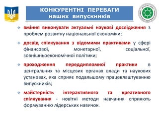  вміння виконувати актуальні наукові дослідження з
проблем розвитку національної економіки;
 досвід спілкування з відомими практиками у сфері
фінансової, монетарної, соціальної,
зовнішньоекономічної політики;
 проходження переддипломної практики в
центральних та місцевих органах влади та наукових
установах, яка сприяє подальшому працевлаштуванню
випускників;
 майстерність інтерактивного та креативного
спілкування - новітні методи навчання сприяють
формуванню лідерських навичок.
КОНКУРЕНТНІ ПЕРЕВАГИ
наших випускників
 