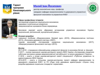 Малий Іван Йосипович
доктор економічних наук, професор
завідувач кафедри макроекономіки та державного управління
факультет економіки та управління КНЕУ
Гарант
програми
бакалаврського
рівня:
Сфера професійних інтересів:
•антикризове управління національною економікою;
•державне та регіональне управління;
•макроекономічне оцінювання бізнес-середовища.
Засновник наукової школи «Державне антикризове управління економікою України:
національний, регіональний, муніципальний рівень».
Основні розробки:
•навчальні посібники «Макроекономіка: базовий курс» (2016), «Макроекономічна політика»
(2013), «Економіка державного сектору» (2007);
•наукові монографії «Антикризове управління національною економікою» (2017),
«Макрорегулювання фінансового сектору» (2015).
Досвід:
2017-2018 – стажування в Шанхайському університеті фінансів та економіки (Китай, м. Шанхай).
З 2017 – очолює виконання науково-дослідного проекту МОН України «Антикризове управління
публічним сектором в умовах макроекономічної нестабільності та загроз державності України».
З 2016 – участь у складі науково-методичної комісії спеціальності «Публічне управління та
адміністрування» МОН України.
2014-2015 – участь у спільному науково-дослідному проекті кафедри макроекономіки та
державного управління КНЕУ та ГО «Рада голів державних адміністрацій» «Оцінка стану
розробки державних соціальних стандартів і нормативів».
 