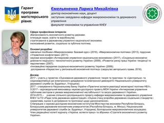 Ємельяненко Лариса Михайлівна
доктор економічних наук, доцент
заступник завідувача кафедри макроекономіки та державного
управління
факультет економіки та управління КНЕУ
Гарант
програми
магістерського
рівня:
Сфера професійних інтересів:
збалансованість економічного розвитку держави;
інтеграція науки, освіти та виробництва;
стратегування в державному управлінні національної економіки;
інклюзивний розвиток, соціальна та публічна політика.
Основні розробки:
навчальні посібники «Макроекономіка: базовий курс» (2016), «Макроекономічна політика» (2013), підручник
«Управління конфліктами» (2011);
наукова монографія «Антикризове управління національною економікою» (2017), «Соціально-економічні
домінанти людського і технологічного розвитку України» (2009), «Розвиток ринку праці України: тенденції та
перспективи» (2007),
«Інноваційна парадигма соціально-економічного розвитку України» (2006);
дослідження «Наукастинг у регіональній економічній політиці» (свідоцтво авторського права, 2016).
Досвід:
2017 – участь у проектах «Оцінювання державного управління: теорія та практика» та «Центрально- та
східноєвропейські дні електронного урядування та електронної демократії» Національного університету
державної служби (м. Будапешт, Угорщина).
2017 - стажування в Національному банку України «Практичні аспекти реалізації монетарної політики НБУ».
З 2017 – відповідальний виконавець науково-дослідного проекту МОН України «Антикризове управління
публічним сектором в умовах макроекономічної нестабільності та загроз державності України».
2014-2015 – учасник спільного дослідницького проекту кафедри макроекономіки та державного управління
КНЕУ та ГО «Рада голів державних адміністрацій» «Оцінка стану розробки державних соціальних стандартів і
нормативів, оцінка їх дотримання та пропозиції щодо удосконалення».
Співпрацює з науково-дослідним економічним інститутом Міністерства економіки Республіки Білорусь,
Білоруським державним економічним університетом (Республіка Білорусь, м. Мінськ), Національним
університетом державної служби (м. Будапешт, Угорщина), Болгарською макроекономічною асоціацією.
Член редакційної колегії журналу «Україна: аспекти праці» та збірника «Стратегія економічного розвитку
України».
 