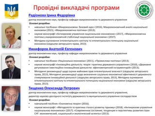 Провідні викладачі програми
Радіонова Ірина Федорівна
доктор економічних наук, професор кафедри макроекономіки та державного управління
Основні розробки:
• навчальні посібники «Макроекономіка: базовий курс» (2016), Макроекономічний аналіз національної
економіки (2015), «Макроекономічна політика» (2013);
• наукові монографії «Антикризове управління національною економікою» (2017), «Макроекономічна
політика у макроекономічній стабілізації національної економіки» (2017);
• Методика оцінювання інтелектуального капіталу та інтелектуального потенціалу національної
економіки (свідоцтво авторського права, 2013).
Никифоров Анатолій Євгенович
доктор економічних наук, професор кафедри макроекономіки та державного управління
Основні розробки:
• навчальні посібники «Національна економіка» (2011), «Промислова політика» (2013);
• наукові монографії «Інноваційна діяльність: теорія і практика державного управління» (2010), «Державне
регулювання інвестиційно-інноваційною діяльністю: ефектометричний інструментарій» (2013);
• Методичні рекомендації щодо оцінки майнових прав інтелектуальної власності (свідоцтво авторського
права, 2013), Методичні рекомендації щодо визначення соціально-економічної ефективності державного
стимулювання інноваційної діяльності (свідоцтво авторського права, 2013), Методика оцінювання
інтелектуального капіталу та інтелектуального потенціалу національної економіки (свідоцтво авторського
права, 2013).
Тищенко Олександр Петрович
доктор економічних наук, професор кафедри макроекономіки та державного управління;
директор науково-дослідного інституту державного та муніципального управління господарством
Основні розробки:
• навчальний посібник «Економічна теорія» (2016);
• наукові монографії: «Методологія та практика сталого розвитку туризму» (2018); «Антикризове управління
національною економікою» (2017); «Современное состояние, тенденции и перспективы развития стран
СНГ: экономический, социальный и экологический аспекты» (2013).
 