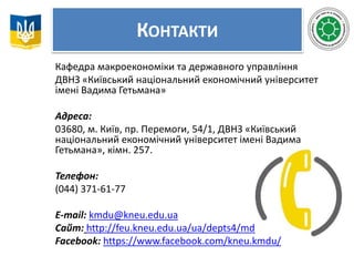 КОНТАКТИ
Кафедра макроекономіки та державного управління
ДВНЗ «Київський національний економічний університет
імені Вадима Гетьмана»
Адреса:
03680, м. Київ, пр. Перемоги, 54/1, ДВНЗ «Київський
національний економічний університет імені Вадима
Гетьмана», кімн. 257.
Телефон:
(044) 371-61-77
Е-mail: kmdu@kneu.edu.ua
Сайт: http://feu.kneu.edu.ua/ua/depts4/mdu/
Facebook: https://www.facebook.com/kneu.kmdu/
 