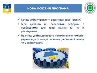НОВА ОСВІТНЯ ПРОГРАМА
 Хочеш вміти управляти розвитком своєї країни?
 Тебе цікавить які економічні реформи є
необхідними для твоєї країни та як їх
реалізувати?
 Прагнеш увійти до нового покоління економістів-
управлінців у вищих органах державної влади
чи у своєму місті?
 