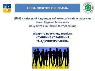 НОВА ОСВІТНЯ ПРОГРАМА
ДВНЗ «Київський національний економічний університет
імені Вадима Гетьмана»
Факультет економіки та управління
відкрито нову спеціальність
«ПУБЛІЧНЕ УПРАВЛІННЯ
ТА АДМІНІСТРУВАННЯ»
 