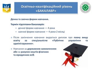 Освітньо-кваліфікаційний рівень
«БАКАЛАВР»
Денна та заочна форми навчання.
Термін підготовки бакалаврів:
– денної форми навчання — 4 роки
– заочної форми навчання — 4 роки 2 місяці
 Після закінчення навчання видається диплом про повну вищу
освіту за спеціальністю «Публічне управління та
адміністрування».
 Навчання за державним замовленням
або за рахунок коштів фізичних
та юридичних осіб.
 