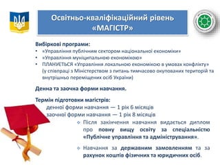 Освітньо-кваліфікаційний рівень
«МАГІСТР»
Вибіркові програми:
• «Управління публічним сектором національної економіки»
• «Управління муніципальною економікою»
• ПЛАНУЄТЬСЯ «Управління локальною економікою в умовах конфлікту»
(у співпраці з Міністерством з питань тимчасово окупованих територій та
внутрішньо переміщених осіб України)
Денна та заочна форми навчання.
Термін підготовки магістрів:
денної форми навчання — 1 рік 6 місяців
заочної форми навчання — 1 рік 8 місяців
 Після закінчення навчання видається диплом
про повну вищу освіту за спеціальністю
«Публічне управління та адміністрування».
 Навчання за державним замовленням та за
рахунок коштів фізичних та юридичних осіб.
 