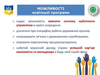МОЖЛИВОСТІ
освітньої програми
 надає можливість вивчити систему публічного
управління в країні зсередини;
 дізнатися про специфіку роботи державних органів;
 напрацювати зв’язки з державними службовцями;
 отримати перспективу працевлаштування;
 набутий корисний досвід сприяє успішній кар’єрі
економіста та менеджера в будь-якій іншій сфері.
 