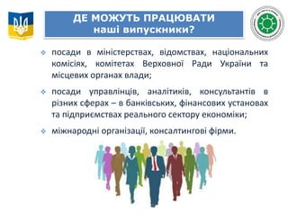 ДЕ МОЖУТЬ ПРАЦЮВАТИ
наші випускники?
 посади в міністерствах, відомствах, національних
комісіях, комітетах Верховної Ради України та
місцевих органах влади;
 посади управлінців, аналітиків, консультантів в
різних сферах – в банківських, фінансових установах
та підприємствах реального сектору економіки;
 міжнародні організації, консалтингові фірми.
 