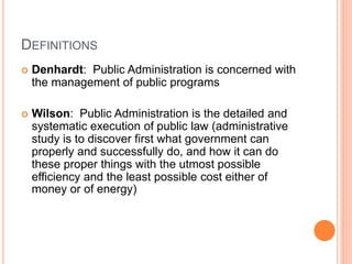 DEFINITIONS
 Denhardt: Public Administration is concerned with
the management of public programs
 Wilson: Public Administration is the detailed and
systematic execution of public law (administrative
study is to discover first what government can
properly and successfully do, and how it can do
these proper things with the utmost possible
efficiency and the least possible cost either of
money or of energy)
 