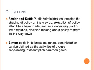 DEFINITIONS
 Fesler and Kettl: Public Administration includes the
shaping of policy on the way up, execution of policy
after it has been made, and as a necessary part of
the execution, decision making about policy matters
on the way down
 Simon et al: In its broadest sense, administration
can be defined as the activities of groups
cooperating to accomplish common goals.
 