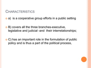 CHARACTERISTICS
 a) is a cooperative group efforts in a public setting
 B) covers all the three branches-executive,
legislative and judicial -and their interrelationships;
 C) has an important role in the formulation of public
policy and is thus a part of the political process,
 