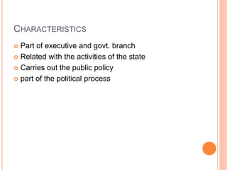 CHARACTERISTICS
 Part of executive and govt. branch
 Related with the activities of the state
 Carries out the public policy
 part of the political process
 