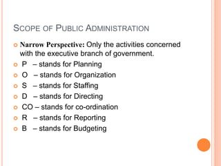 SCOPE OF PUBLIC ADMINISTRATION
 Narrow Perspective: Only the activities concerned
with the executive branch of government.
 P – stands for Planning
 O – stands for Organization
 S – stands for Staffing
 D – stands for Directing
 CO – stands for co-ordination
 R – stands for Reporting
 B – stands for Budgeting
 
