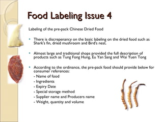 Food Labeling Issue 4 Labeling of the pre-pack Chinese Dried Food   There is  discrepenancy  on the basic labeling on the dried food such as  Shark's fin , dried mushroom and  Bird's nest . Almost large and traditional shops provided the full description of products such as Tung Fong Hung, E u  Y an  S ang  and Wai Yuen Tong   According to the o rdinance , the pre-pack food should provide below for consumer references: - Name of food - Ingredients - Expiry Date - Special storage method - Supplier name and Producers name - Weight, quantity and volume 