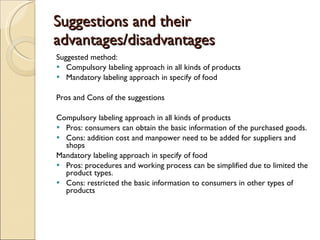 Suggestions and their advantages/disadvantages Suggested method: Compulsory labeling approach   in all kinds of products Mandatory labeling approach in specify of food Pros and Cons of the suggestions Compulsory labeling approach   in all kinds of products Pros: consumers can obtain the basic information of the purchased goods. Cons: addition cost and manpower need to be added for suppliers and shops Mandatory labeling approach in specify of food Pros: procedures and working process can be simplified due to limited the product types. Cons: restricted the basic information to consumers in other types of products 