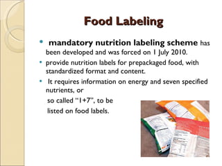   Food Labeling mandatory nutrition labeling scheme  has been developed and was forced on 1 July 2010.  provide nutrition labels for prepackaged food, with standardized format and content. It requires information on energy and seven specified nutrients, or  so called “1+7”, to be  listed on food labels.  