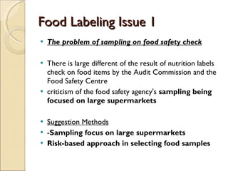 Food Labeling Issue 1 The problem of sampling on food safety check There is large different of the result of nutrition labels check on food items by the Audit Commission and the Food Safety Centre criticism of the food safety agency's  sampling being focused on large supermarkets   Suggestion Methods - Sampling focus on large supermarkets Risk-based approach in selecting food samples  