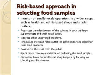 Risk-based approach in selecting food samples monitor on smaller-scale operations in a wider range, such as health and ethnic-based shops and snack outlets.  Pros: -- test the effectiveness of the scheme in both the large supermarkets and small retail outlet.  address other uncovered problems. encourage the small retail outlet for self monitor and check for their food products.  Cons: -- Lost the trust from the public Spent more resources and time on collecting the food samples. discontent from the small retail shop keepers by focusing on checking small businesses. 
