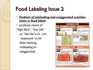 Food Labeling Issue 2 Problem of misleading and exaggerated nutrition claim in food labels products claims of  “ high fibre”, “low salt” or “less fat”e.t.c , are suspected  to be  false claiming, misleading or exaggerated. 