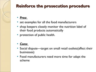 Reinforce the prosecution procedure Pros:   set examples for all the food manufacturers  shop keepers closely monitor the nutrition label of their food products automatically protection of public health. Cons:  Social dispute—target on small retail outlets(affect their businesses) Food manufacturers need more time for adapt the scheme 