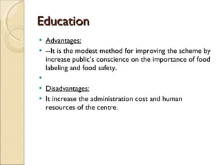 Education Advantages: --It is the modest method for improving the scheme by increase public’s conscience on the importance of food labeling and food safety.   Disadvantages: It increase the administration cost and human resources of the centre. 