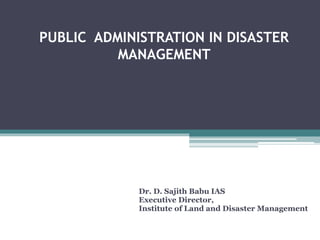 PUBLIC ADMINISTRATION IN DISASTER
MANAGEMENT
Dr. D. Sajith Babu IAS
Executive Director,
Institute of Land and Disaster Management
 