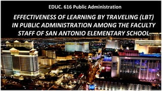 EFFECTIVENESS OF LEARNING BY TRAVELING (LBT)
IN PUBLIC ADMINISTRATION AMONG THE FACULTY
STAFF OF SAN ANTONIO ELEMENTARY SCHOOL
EDUC. 616 Public Administration
 