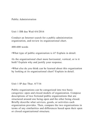 Public Administration
Unit 1 DB due Wed 4/6/2016
Conduct an Internet search for a public administration
organization, and review its organizational chart.
400-600 words
•What type of public organization is it? Explain in detail.
•Is the organizational chart more horizontal, vertical, or is it
both? Explain why and justify your response.
•What else do you think can be learned about this organization
by looking at its organizational chart? Explain in detail.
Unit 1 IP due Thur. 4/7/16
Public organizations can be categorized into two basic
categories: open and closed models of organization. Compose
descriptions of two fictional public organizations that are
structured around one being open and the other being closed.
Briefly describe what services, goods, or activities each
organization provides. Then, compare the two organizations in
terms of any similarities and differences based upon their open
or closed organizational structure.
 