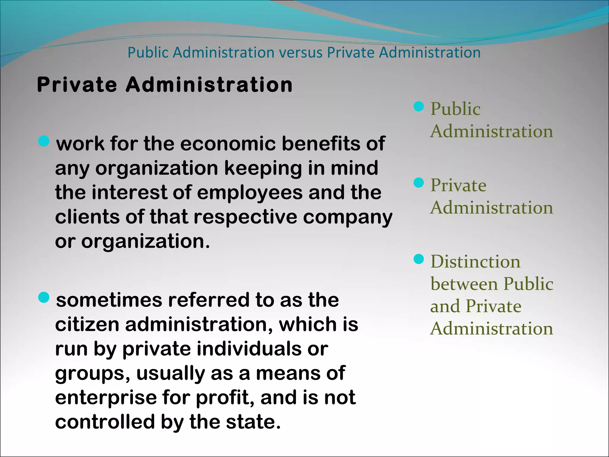 Public Administration versus Private Administration

Private Administration
Public

work for the economic benefits of

Administration

any organization keeping in mind
the interest of employees and the Private
Administration
clients of that respective company
or organization.
Distinction

sometimes referred to as the

citizen administration, which is
run by private individuals or
groups, usually as a means of
enterprise for profit, and is not
controlled by the state.

between Public
and Private
Administration

 