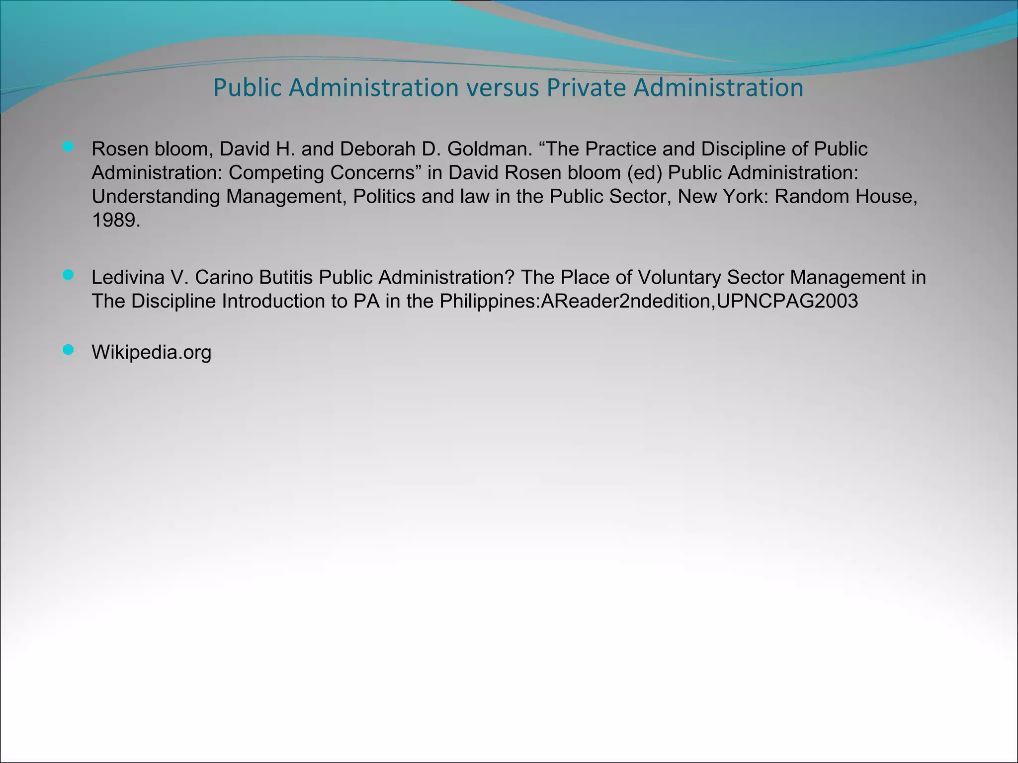 Public Administration versus Private Administration
 Rosen bloom, David H. and Deborah D. Goldman. “The Practice and Discipline of Public

Administration: Competing Concerns” in David Rosen bloom (ed) Public Administration:
Understanding Management, Politics and law in the Public Sector, New York: Random House,
1989.
 Ledivina V. Carino Butitis Public Administration? The Place of Voluntary Sector Management in

The Discipline Introduction to PA in the Philippines:AReader2ndedition,UPNCPAG2003
 Wikipedia.org

 