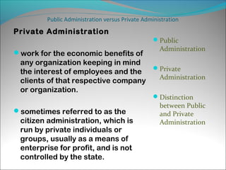 Public Administration versus Private Administration

Private Administration
Public

work for the economic benefits of

Administration

any organization keeping in mind
the interest of employees and the Private
Administration
clients of that respective company
or organization.
Distinction

sometimes referred to as the

citizen administration, which is
run by private individuals or
groups, usually as a means of
enterprise for profit, and is not
controlled by the state.

between Public
and Private
Administration

 