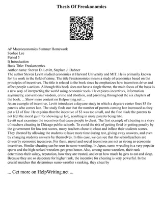 Thesis Of Freakonomics
AP Macroeconomics Summer Homework
Seohee Lee
Period 5
I) Introduction
Book Title: Freakonomics
Author name: Steven D. Levitt, Stephen J. Dubner
The author Steven Levitt studied economics at Harvard University and MIT. He is primarily known
for his work in the field of crime. The title Freakonomics means a study of economics based on the
principles of incentives. The title is related to the book since he emphasizes how incentives drive and
affect people s actions. Although this book does not have a single theme, the main focus of the book is
a new way of interpreting the world using economic tools. He explores incentives, information
asymmetry, conventional wisdom, crime and abortion, and parenting throughout the six chapters of
the book. ... Show more content on Helpwriting.net ...
As an example of incentive, Levitt introduces a daycare study in which a daycare center fines $3 for
parents who comes late. The study finds out that the number of parents coming late increased as they
put a $3 of fine. He explains that the incentive of $3 was too small, and the fine made the parents to
not feel the moral guilt for showing up late, resulting in more parents being late.
Levitt next examines the incentives that cause people to cheat. The first example of cheating is a story
of teachers cheating in Chicago public schools. To avoid the risk of getting fired or getting penalty by
the government for low test scores, many teachers chose to cheat and inflate their students scores.
They cheated by allowing the students to have more time during test, giving away answers, and even
by changing students answers by themselves. In this case, we can see that the schoolteachers are
driven by economic incentives. For them, moral and social incentives are not as strong as economic
incentives. Similar cheating can be seen in sumo wrestling. In Japan, sumo wrestling is a very popular
sports and the high ranked wrestlers get great honor. Also, among sumo wrestlers, their rank
determines their salary, reputation, how they are treated, and even how much he gets to eat and sleep.
Because they are so desperate for higher rank, the incentive for cheating is very powerful. In the
crucial matches that determines sumo wrestler s ranking, they cheat by
... Get more on HelpWriting.net ...
 