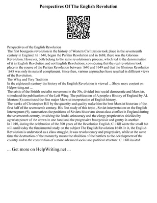 Perspectives Of The English Revolution
Perspectives of the English Revolution
The first bourgeois revolution in the history of Western Civilization took place in the seventeenth
century in England. In 1640, began the Puritan Revolution and in 1688, there was the Glorious
Revolution. However, both belong to the same revolutionary process, which led to the denomination
of it as English Revolution and not English Revolutions, considering that the real revolution took
place in the course of the Puritan Revolution between 1640 and 1649 and that the Glorious Revolution
1688 was only its natural complement. Since then, various approaches have resulted in different views
of the Revolution.
The Whig and Tory Tradition
In the eighteenth century the history of the English Revolution is viewed ... Show more content on
Helpwriting.net ...
The crisis of the British socialist movement in the 30s, divided into social democratic and Marxists,
stimulated the publications of the Left Wing. The publication of A people s History of England by AL
Morton (8) constituted the first major Marxist interpretation of English history.
The works of Christopher Hill by the quantity and quality make him the best Marxist historian of the
first half of the seventeenth century. His first study of this topic , Soviet interpretation on the English
Interregnum (9), summarizes the positions of Soviets historians about class conflict in England during
the seventeenth century, involving the feudal aristocracy and the clergy proprietaries shielded by
agrarian power of the crown in one hand and the progressive bourgeoisie and gentry in another.
In 1940, during the celebration of the 300 years of the Revolution English, C. Hill wrote the small but
still until today the fundamental study on the subject The English Revolution 1640. In it, the English
Revolution is understood as a class struggle. It was revolutionary and progressive, while at the same
time the destruction of the monarchy meant the abolition of the barriers to the development of the
country and to the constitution of a more advanced social and political structure. C. Hill insisted
... Get more on HelpWriting.net ...
 