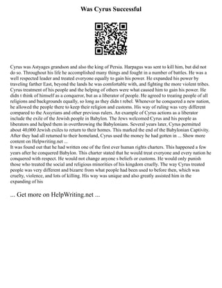 Was Cyrus Successful
Cyrus was Astyages grandson and also the king of Persia. Harpagus was sent to kill him, but did not
do so. Throughout his life he accomplished many things and fought in a number of battles. He was a
well respected leader and treated everyone equally to gain his power. He expanded his power by
traveling farther East, beyond the lands he was comfortable with, and fighting the more violent tribes.
Cyrus treatment of his people and the helping of others were what caused him to gain his power. He
didn t think of himself as a conqueror, but as a liberator of people. He agreed to treating people of all
religions and backgrounds equally, so long as they didn t rebel. Whenever he conquered a new nation,
he allowed the people there to keep their religion and customs. His way of ruling was very different
compared to the Assyrians and other previous rulers. An example of Cyrus actions as a liberator
include the exile of the Jewish people in Babylon. The Jews welcomed Cyrus and his people as
liberators and helped them in overthrowing the Babylonians. Several years later, Cyrus permitted
about 40,000 Jewish exiles to return to their homes. This marked the end of the Babylonian Captivity.
After they had all returned to their homeland, Cyrus used the money he had gotten in ... Show more
content on Helpwriting.net ...
It was found out that he had written one of the first ever human rights charters. This happened a few
years after he conquered Babylon. This charter stated that he would treat everyone and every nation he
conquered with respect. He would not change anyone s beliefs or customs. He would only punish
those who treated the social and religious minorities of his kingdom cruelly. The way Cyrus treated
people was very different and bizarre from what people had been used to before then, which was
cruelty, violence, and lots of killing. His way was unique and also greatly assisted him in the
expanding of his
... Get more on HelpWriting.net ...
 