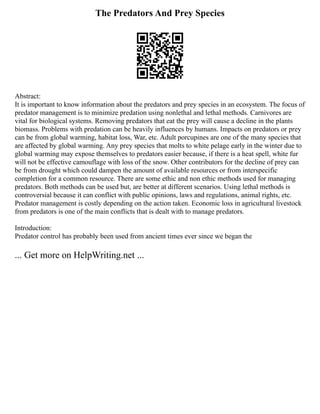The Predators And Prey Species
Abstract:
It is important to know information about the predators and prey species in an ecosystem. The focus of
predator management is to minimize predation using nonlethal and lethal methods. Carnivores are
vital for biological systems. Removing predators that eat the prey will cause a decline in the plants
biomass. Problems with predation can be heavily influences by humans. Impacts on predators or prey
can be from global warming, habitat loss, War, etc. Adult porcupines are one of the many species that
are affected by global warming. Any prey species that molts to white pelage early in the winter due to
global warming may expose themselves to predators easier because, if there is a heat spell, white fur
will not be effective camouflage with loss of the snow. Other contributors for the decline of prey can
be from drought which could dampen the amount of available resources or from interspecific
completion for a common resource. There are some ethic and non ethic methods used for managing
predators. Both methods can be used but, are better at different scenarios. Using lethal methods is
controversial because it can conflict with public opinions, laws and regulations, animal rights, etc.
Predator management is costly depending on the action taken. Economic loss in agricultural livestock
from predators is one of the main conflicts that is dealt with to manage predators.
Introduction:
Predator control has probably been used from ancient times ever since we began the
... Get more on HelpWriting.net ...
 