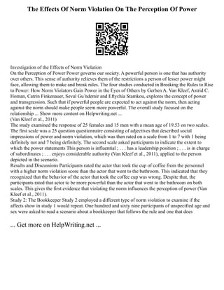The Effects Of Norm Violation On The Perception Of Power
Investigation of the Effects of Norm Violation
On the Perception of Power Power governs our society. A powerful person is one that has authority
over others. This sense of authority relieves them of the restrictions a person of lesser power might
face, allowing them to make and break rules. The four studies conducted in Breaking the Rules to Rise
to Power: How Norm Violators Gain Power in the Eyes of Others by Gerben A. Van Kleef, Astrid C.
Homan, Catrin Finkenauer, Seval Gu ̈ndemir and Eftychia Stamkou, explores the concept of power
and transgression. Such that if powerful people are expected to act against the norm, then acting
against the norm should make people seem more powerful. The overall study focused on the
relationship ... Show more content on Helpwriting.net ...
(Van Kleef et al., 2011)
The study examined the response of 25 females and 15 men with a mean age of 19.53 on two scales.
The first scale was a 25 question questionnaire consisting of adjectives that described social
impressions of power and norm violation, which was then rated on a scale from 1 to 7 with 1 being
definitely not and 7 being definitely. The second scale asked participants to indicate the extent to
which the power statements This person is influential ; . . . has a leadership position ; . . . is in charge
of subordinates ; . . . enjoys considerable authority (Van Kleef et al., 2011), applied to the person
depicted in the scenario.
Results and Discussions Participants rated the actor that took the cup of coffee from the personnel
with a higher norm violation score than the actor that went to the bathroom. This indicated that they
recognized that the behavior of the actor that took the coffee cup was wrong. Despite that, the
participants rated that actor to be more powerful than the actor that went to the bathroom on both
scales. This gives the first evidence that violating the norm influences the perception of power (Van
Kleef et al., 2011).
Study 2: The Bookkeeper Study 2 employed a different type of norm violation to examine if the
affects show in study 1 would repeat. One hundred and sixty nine participants of unspecified age and
sex were asked to read a scenario about a bookkeeper that follows the rule and one that does
... Get more on HelpWriting.net ...
 