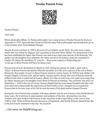 Nicolas Poussin Essay
Nicolas Poussin
1594 1665
Pictori philosopho (Blunt, 3), Painter philosopher was a name given to Nicolas Poussin by Serous d
Agincourt in 1782. Agincourt later found out that the name Pictori philosopho had already been given
to the German artist Anton Raphael Mengas.
Nicolas Poussin was born in 1594 in the town of Les Andelys on the Seine. He came from a nobel
family that was ruined by religious wars according to Giovanni Pietro Bellori. No actual proof of this
has been established his father Jean Poussin was said to have had some descent of the hierarchy. His
mother was the daughter of an alderman. His father served in the military under the command of
Charles IX, Henry III, and Henry IV were he ... Show more content on Helpwriting.net ...
At the age of thirty Poussin left Paris for Rome, Italy.
Poussin arrived at his destination in March of 1624. During his journey he made a short stop in
Venice. In Rome Poussin met painter Marcello Sacchetti on of the active patrons of the arts in Rome.
During his first couple of years in Rome Poussin stayed in various homes. In 1629 he took shelter with
Jacques Dughet, a French cook, and his family. Jacques and his family took care of Poussin when he
suffered from what is called mal di Francia. (Blunt, 55) After several years were spent recovering from
his illness Jacques gave his daughter Anne Marie to Poussin in marriage. The ceremony toke place on
September 1, 1630 in the city of Lucina. Jacques Dughet had two sons named Gaspard and Jean, who
were artist and worked under the supervision of their brother in law. Gaspard was so inspired by
Poussin that in the later years of his life he took the name of his great teacher Gaspard Poussin.
During this time Poussin kept company with many painters who he was to keep a close friend ship for
many years. He lived close to many painters and sculptors of the time. Among these was Jean
Lemaire, who later worked with Poussin on the execution of the Long Gallery in the Louvre from
1640 to 1642. While in Rome Poussin dressed as a Frenchman, until hostile Romans attacked him due
to the anti French sentiment at the time. He saved his
... Get more on HelpWriting.net ...
 