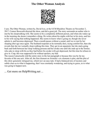 The Other Woman Analysis
I saw, The Other Woman, written by, David Ives, at the UCM Blackbox Theatre on November 3,
2017. Connor Bosworth directed the show, and did a great job. The story surrounds an author who is
met by his sleepwalking wife. She seems to be a completely different person, and when she wakes up
in the morning she doesn t remember a thing. He writes about his nights with her in his story, and lies
to his wife saying that nothing happened. She seems to know what is going on, though she never
admits it, and becomes depressed. Then a month passes without a sound, until we re met by her
sleeping alter ego once again. The husband responds as he normally does, trying comfort her, then she
reveals that she isn t actually sleep walking this time. They get in an argument, but she starts going
back and forth between her sleep walking persona and her awake one until she ends up in the former,
who asks to sleep with his as they had before his awake wife got depressed, but this time he refuses to
give in. Crap, this was supposed to be without spoilers, my bad.
The reason I practically told the entire story in the last paragraph is because this was by far my
favorite of the one acts. After all, the first element on Aristotle s six elements is plot, and the plot of
this show genuinely intrigued me, which isn t an easy task. It had a balanced mix of mystery and
subtle clues as to what is happening, that I was constantly wondering, and trying to guess, as to what
was going to happen next.
... Get more on HelpWriting.net ...
 
