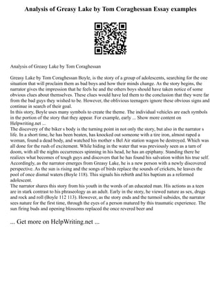 Analysis of Greasy Lake by Tom Coraghessan Essay examples
Analysis of Greasy Lake by Tom Coraghessan
Greasy Lake by Tom Coraghessan Boyle, is the story of a group of adolescents, searching for the one
situation that will proclaim them as bad boys and how their minds change. As the story begins, the
narrator gives the impression that he feels he and the others boys should have taken notice of some
obvious clues about themselves. These clues would have led them to the conclusion that they were far
from the bad guys they wished to be. However, the oblivious teenagers ignore these obvious signs and
continue in search of their goal.
In this story, Boyle uses many symbols to create the theme. The individual vehicles are each symbols
in the portion of the story that they appear. For example, early ... Show more content on
Helpwriting.net ...
The discovery of the biker s body is the turning point in not only the story, but also in the narrator s
life. In a short time, he has been beaten, has knocked out someone with a tire iron, almost raped a
woman, found a dead body, and watched his mother s Bel Air station wagon be destroyed. Which was
all done for the rush of excitement. While hiding in the water that was previously seen as a tarn of
doom, with all the nights occurrences spinning in his head, he has an epiphany. Standing there he
realizes what becomes of tough guys and discovers that he has found his salvation within his true self.
Accordingly, as the narrator emerges from Greasy Lake, he is a new person with a newly discovered
perspective. As the sun is rising and the songs of birds replace the sounds of crickets, he leaves the
pool of once dismal waters (Boyle 118). This signals his rebirth and his baptism as a reformed
adolescent.
The narrator shares this story from his youth in the words of an educated man. His actions as a teen
are in stark contrast to his phraseology as an adult. Early in the story, he viewed nature as sex, drugs
and rock and roll (Boyle 112 113). However, as the story ends and the turmoil subsides, the narrator
sees nature for the first time, through the eyes of a person matured by this traumatic experience. The
sun firing buds and opening blossoms replaced the once revered beer and
... Get more on HelpWriting.net ...
 