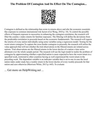 The Problem Of Contagion And Its Effect On The Contagion...
Contagion is defined as the relationship that exists in returns above and afar the economic essentials
like exposure to common international risk factors (Cai Wong, 2010 p. 10). To control the possible
effects of frequent exposure to necessities in enhancing the contagion correlation, the research will
filter the country s index returns for familiar exposures. The filtering will define the deviations from
the predictable correlation in proceeds based on the economic fundamentals. The research will regress
the returns of every nation individually using some variables using a regression model. Testing for the
worst return contagion To capture the cross border contagion in proceeds, the research will utilize the
value approach that will test whether the trial observations in the filtered returns are related across
nations. Trial observations are the filtered returns in the lower deciles of a nation s time series
allotment over the whole sample period. The research will use the logit model to tackle the problem of
contagion by approximating whether a specified nation is more expected to have the worst return in a
specified week, restricted to other countries having as well experienced the worst return in the
preceding week. The dependent variable is an indicator variable that is set to one in case the local
nation index under study has a weekly return in the lower deciles of every weekly proceeds for that
nation and zero otherwise (Morrison White, 2013 p. 645). To evaluate
... Get more on HelpWriting.net ...
 