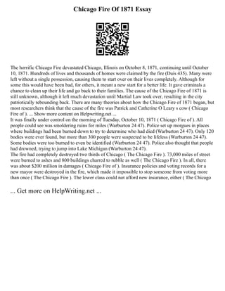 Chicago Fire Of 1871 Essay
The horrific Chicago Fire devastated Chicago, Illinois on October 8, 1871, continuing until October
10, 1871. Hundreds of lives and thousands of homes were claimed by the fire (Duis 435). Many were
left without a single possession, causing them to start over on their lives completely. Although for
some this would have been bad, for others, it meant a new start for a better life. It gave criminals a
chance to clean up their life and go back to their families. The cause of the Chicago Fire of 1871 is
still unknown, although it left much devastation until Martial Law took over, resulting in the city
patriotically rebounding back. There are many theories about how the Chicago Fire of 1871 began, but
most researchers think that the cause of the fire was Patrick and Catherine O Leary s cow ( Chicago
Fire of ). ... Show more content on Helpwriting.net ...
It was finally under control on the morning of Tuesday, October 10, 1871 ( Chicago Fire of ). All
people could see was smoldering ruins for miles (Warburton 24 47). Police set up morgues in places
where buildings had been burned down to try to determine who had died (Warburton 24 47). Only 120
bodies were ever found, but more than 300 people were suspected to be lifeless (Warburton 24 47).
Some bodies were too burned to even be identified (Warburton 24 47). Police also thought that people
had drowned, trying to jump into Lake Michigan (Warburton 24 47).
The fire had completely destroyed two thirds of Chicago ( The Chicago Fire ). 73,000 miles of street
were burned to ashes and 800 buildings charred to rubble as well ( The Chicago Fire ). In all, there
was about $200 million in damages ( Chicago Fire of ). Insurance policies and voting records for a
new mayor were destroyed in the fire, which made it impossible to stop someone from voting more
than once ( The Chicago Fire ). The lower class could not afford new insurance, either ( The Chicago
... Get more on HelpWriting.net ...
 